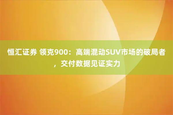 恒汇证券 领克900：高端混动SUV市场的破局者，交付数据见证实力