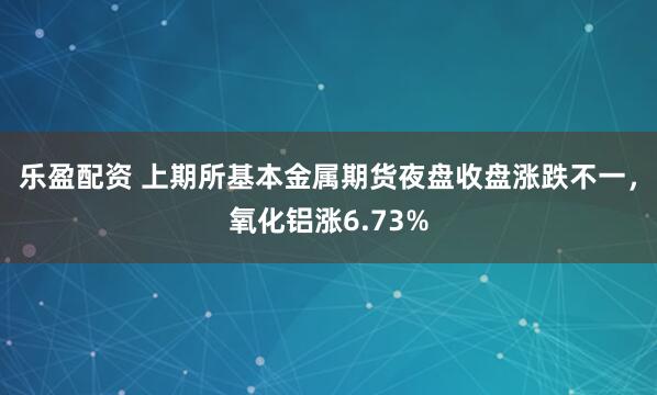 乐盈配资 上期所基本金属期货夜盘收盘涨跌不一，氧化铝涨6.73%