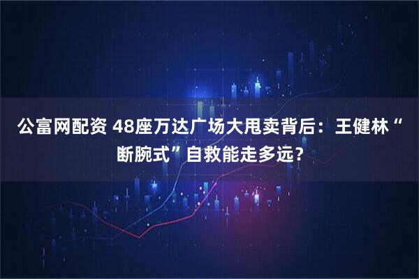 公富网配资 48座万达广场大甩卖背后：王健林“断腕式”自救能走多远？