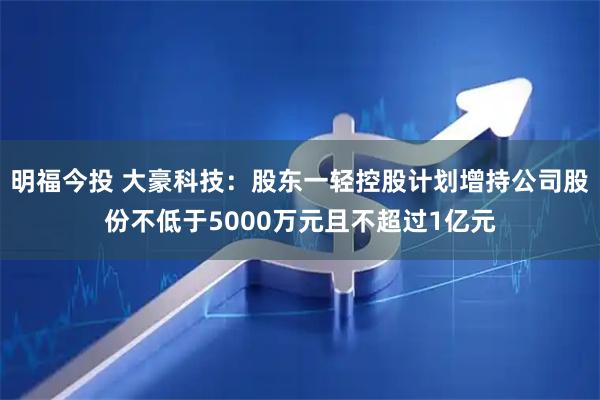 明福今投 大豪科技：股东一轻控股计划增持公司股份不低于5000万元且不超过1亿元