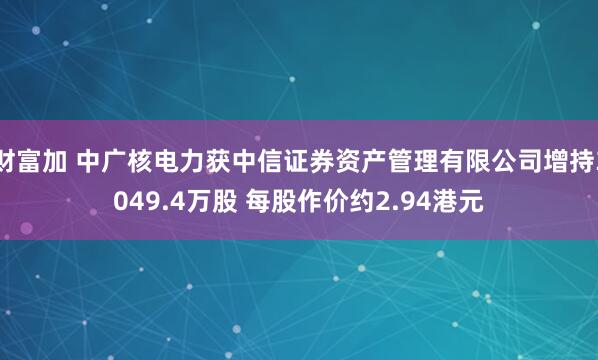 财富加 中广核电力获中信证券资产管理有限公司增持3049.4万股 每股作价约2.94港元