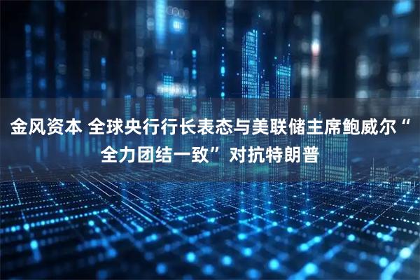 金风资本 全球央行行长表态与美联储主席鲍威尔“全力团结一致” 对抗特朗普