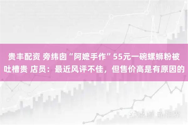 贵丰配资 旁纬囱“阿嬷手作”55元一碗螺蛳粉被吐槽贵 店员：最近风评不佳，但售价高是有原因的