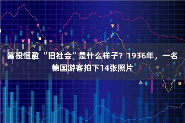 富投恒盈 “旧社会”是什么样子？1936年，一名德国游客拍下14张照片