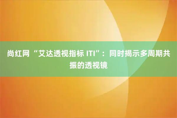 尚红网 “艾达透视指标 ITI”：同时揭示多周期共振的透视镜