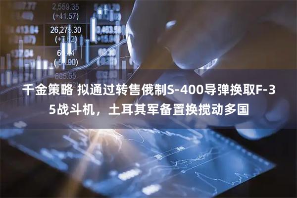 千金策略 拟通过转售俄制S-400导弹换取F-35战斗机，土耳其军备置换搅动多国